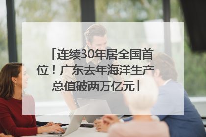 连续30年居全国首位！广东去年海洋生产总值破两万亿元