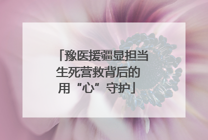 豫医援疆显担当 生死营救背后的用“心”守护