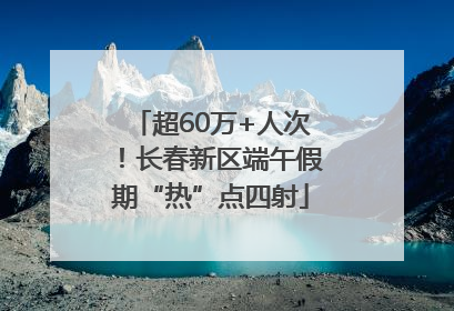 超60万+人次！长春新区端午假期“热”点四射