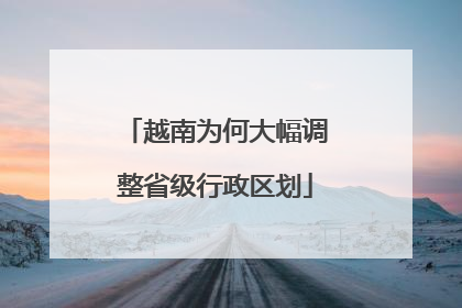 越南为何大幅调整省级行政区划