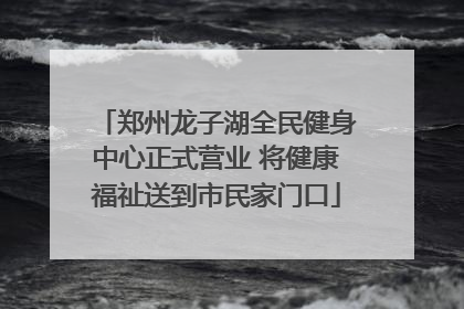 郑州龙子湖全民健身中心正式营业 将健康福祉送到市民家门口