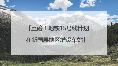 重磅！地铁15号线计划在新国展地区增设车站