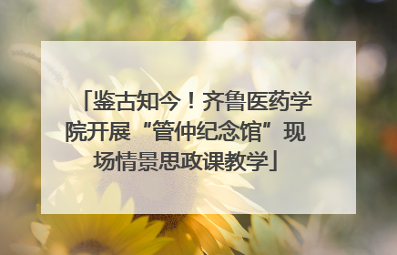 鉴古知今！齐鲁医药学院开展“管仲纪念馆”现场情景思政课教学