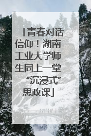 青春对话信仰！湖南工业大学师生同上一堂“沉浸式”思政课