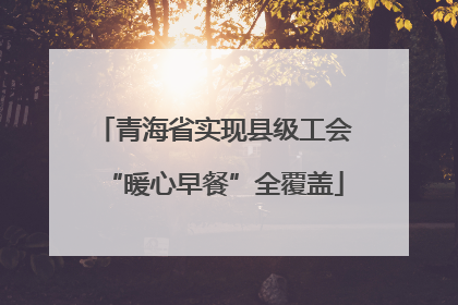 青海省实现县级工会“暖心早餐”全覆盖