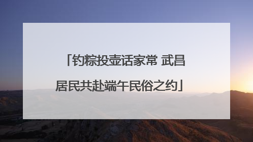 钓粽投壶话家常 武昌居民共赴端午民俗之约