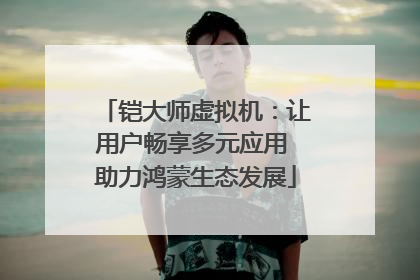铠大师虚拟机：让用户畅享多元应用 助力鸿蒙生态发展