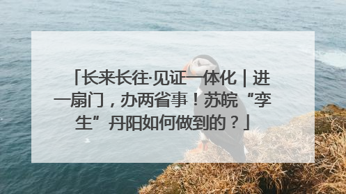 长来长往·见证一体化｜进一扇门，办两省事！苏皖“孪生”丹阳如何做到的？