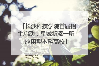 长沙科技学院首届招生启动，星城新添一所应用型本科高校