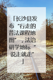 长沙县发布“行走的普法课程地图”，法治研学地标“说走就走”