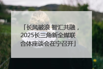 长风破浪 智汇共融，2025长三角新全媒联合体座谈会在宁召开