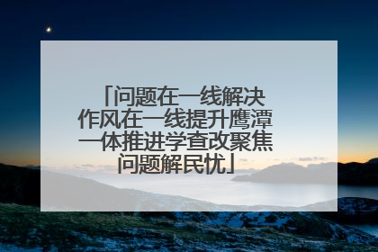 问题在一线解决 作风在一线提升鹰潭一体推进学查改聚焦问题解民忧