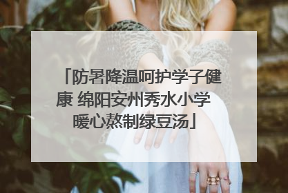 防暑降温呵护学子健康 绵阳安州秀水小学暖心熬制绿豆汤