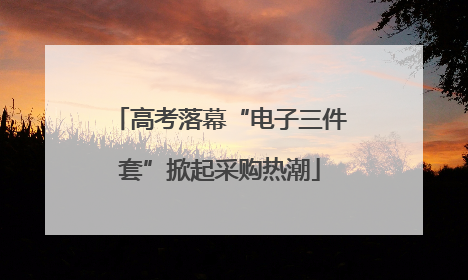高考落幕“电子三件套”掀起采购热潮