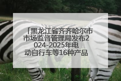 黑龙江省齐齐哈尔市市场监督管理局发布2024-2025年电动自行车等16种产品质量监督抽查情况