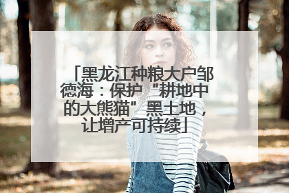 黑龙江种粮大户邹德海：保护“耕地中的大熊猫”黑土地，让增产可持续