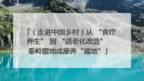 （走进中国乡村）从 “食疗养生” 到 “适老化改造” 秦岭腹地成康养“福地”