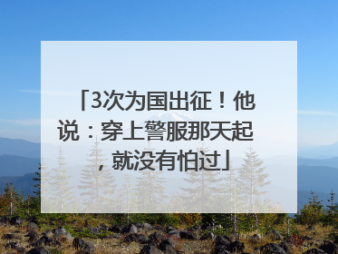 3次为国出征！他说：穿上警服那天起，就没有怕过