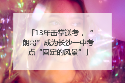 13年击掌送考，“朗哥”成为长沙一中考点“固定的风景”