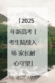 2025年新高考丨考生陆续入场 家长耐心守望