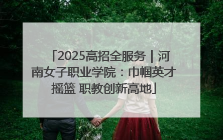 2025高招全服务｜河南女子职业学院：巾帼英才摇篮 职教创新高地