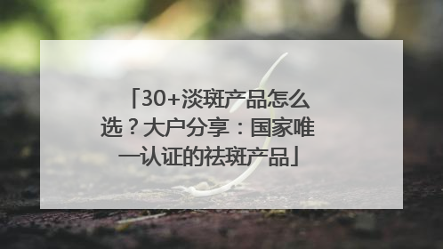 30+淡斑产品怎么选？大户分享：国家唯一认证的祛斑产品