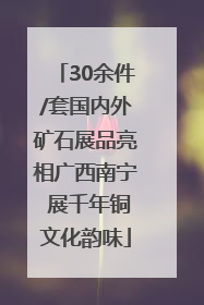 30余件/套国内外矿石展品亮相广西南宁 展千年铜文化韵味