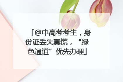 @中高考考生，身份证丢失莫慌，“绿色通道”优先办理