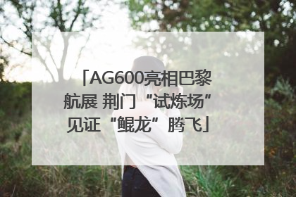 AG600亮相巴黎航展 荆门“试炼场”见证“鲲龙”腾飞